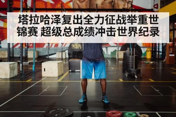 塔拉哈泽复出全力征战举重世锦赛 超级总成绩冲击世界纪录
