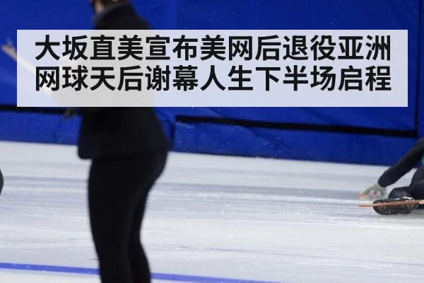 大坂直美宣布美网后退役亚洲网球天后谢幕人生下半场启程