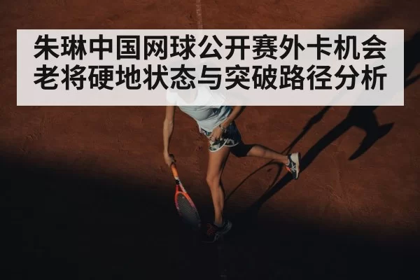朱琳中国网球公开赛外卡机会 老将硬地状态与突破路径分析